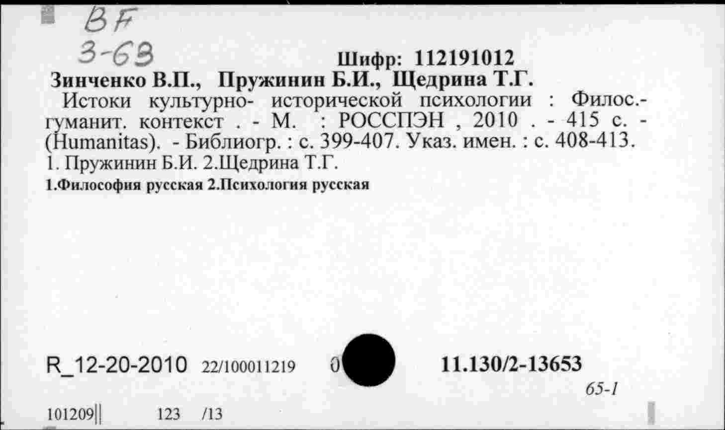 ﻿3'63	Шифр: 112191012
Зинченко В.П., Пружинив Б.И., Щедрина Т.Г.
Истоки культурно- исторической психологии : Филос.-гуманит. контекст . - М. : РОССПЭН , 2010 . - 415 с. -(Ншпапйаз). - Библиогр.: с. 399-407. Указ. имен. : с. 408-413.
1. Пружиним Б.И. 2.Щедрина Т.Г.
ЕФилософия русская 2.Психология русская
И_12-20-2010 22/100011219
101209Ц	123 /13
О'
11.130/2-13653
65-7